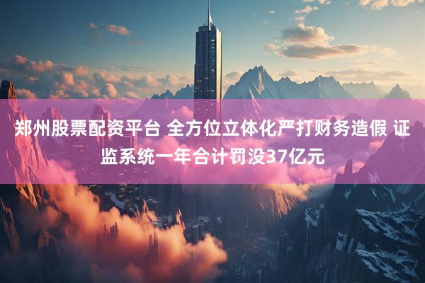郑州股票配资平台 全方位立体化严打财务造假 证监系统一年合计罚没37亿元