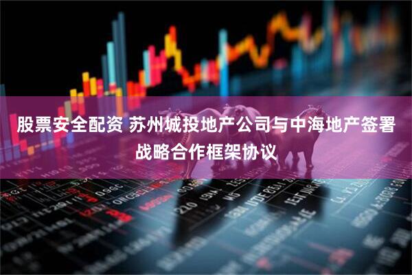 股票安全配资 苏州城投地产公司与中海地产签署战略合作框架协议