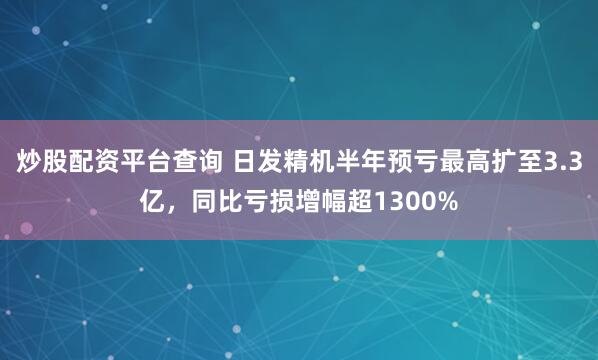 炒股配资平台查询 日发精机半年预亏最高扩至3.3亿，同比亏损增幅超1300%
