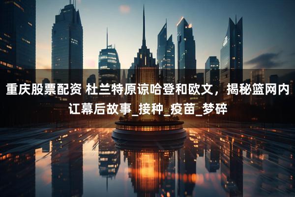 重庆股票配资 杜兰特原谅哈登和欧文，揭秘篮网内讧幕后故事_接种_疫苗_梦碎