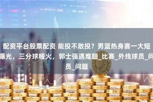配资平台股票配资 能投不敢投？男篮热身赛一大短板曝光，三分球哑火，郭士强遇难题_比赛_外线球员_问题