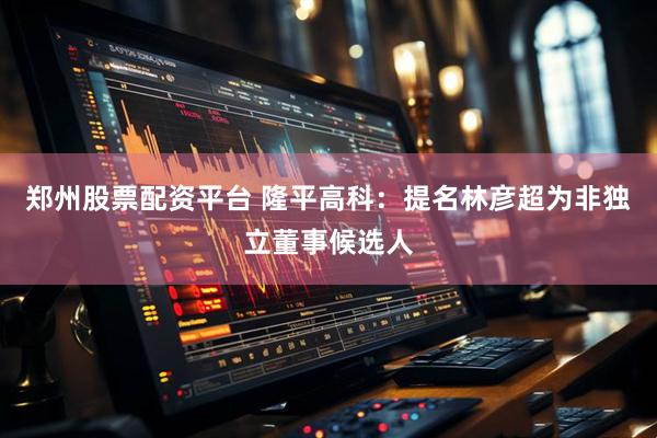 郑州股票配资平台 隆平高科：提名林彦超为非独立董事候选人