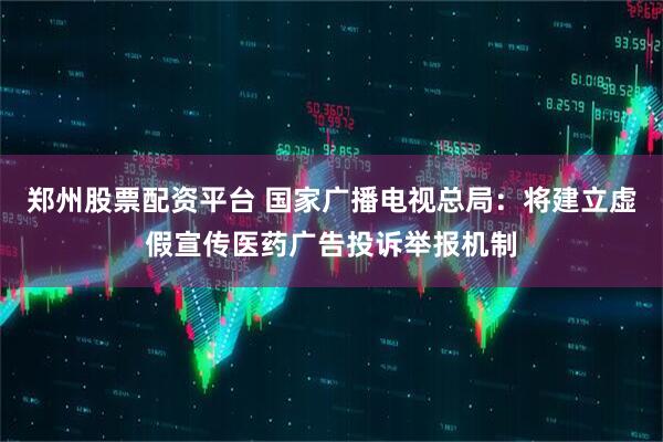 郑州股票配资平台 国家广播电视总局：将建立虚假宣传医药广告投诉举报机制