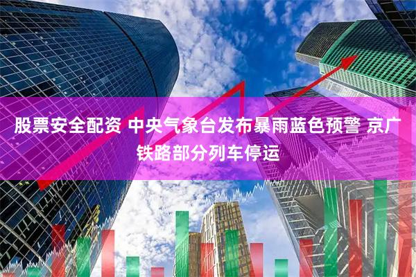 股票安全配资 中央气象台发布暴雨蓝色预警 京广铁路部分列车停运