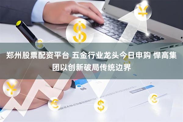 郑州股票配资平台 五金行业龙头今日申购 悍高集团以创新破局传统边界