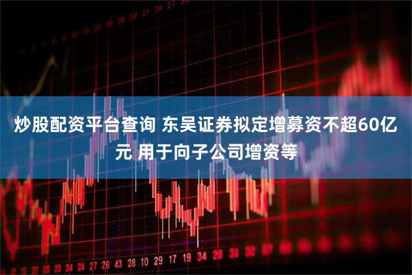 炒股配资平台查询 东吴证券拟定增募资不超60亿元 用于向子公司增资等