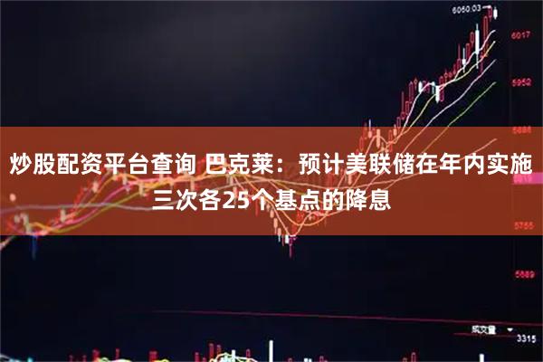 炒股配资平台查询 巴克莱：预计美联储在年内实施三次各25个基点的降息