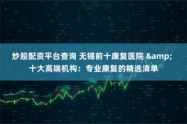炒股配资平台查询 无锡前十康复医院 & 十大高端机构:专业康复的精选清单