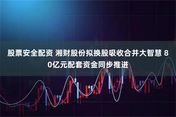 股票安全配资 湘财股份拟换股吸收合并大智慧 80亿元配套资金同步推进