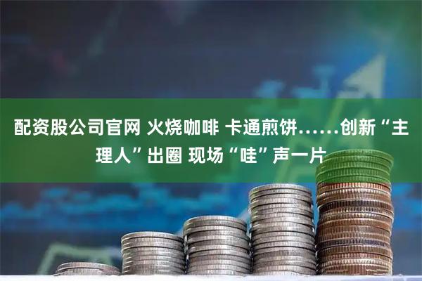 配资股公司官网 火烧咖啡 卡通煎饼……创新“主理人”出圈 现场“哇”声一片