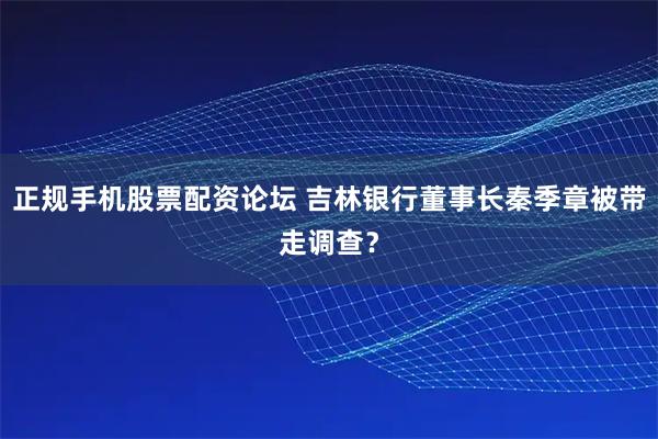 正规手机股票配资论坛 吉林银行董事长秦季章被带走调查？