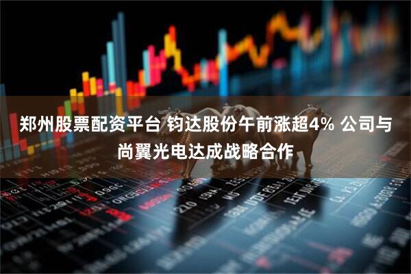郑州股票配资平台 钧达股份午前涨超4% 公司与尚翼光电达成战略合作